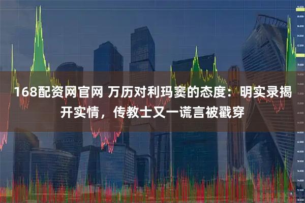 168配资网官网 万历对利玛窦的态度：明实录揭开实情，传教士又一谎言被戳穿