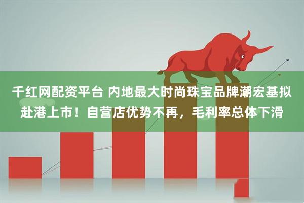 千红网配资平台 内地最大时尚珠宝品牌潮宏基拟赴港上市！自营店优势不再，毛利率总体下滑