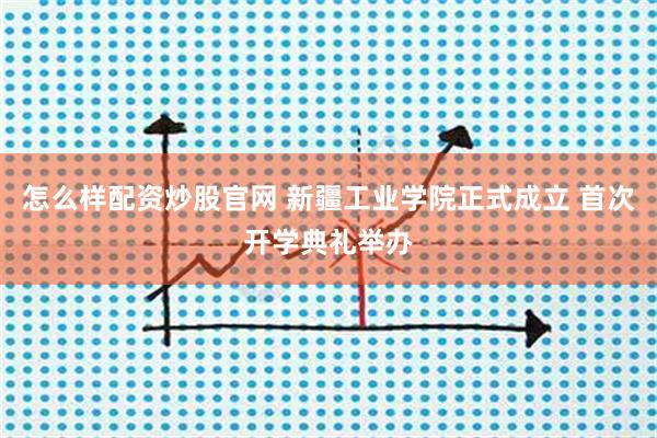 怎么样配资炒股官网 新疆工业学院正式成立 首次开学典礼举办