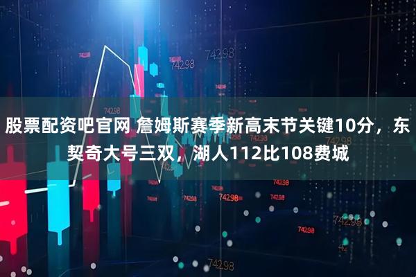 股票配资吧官网 詹姆斯赛季新高末节关键10分,东契奇大号三双,湖人112比108费城