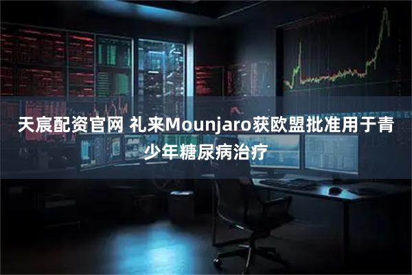 天宸配资官网 礼来Mounjaro获欧盟批准用于青少年糖尿病治疗
