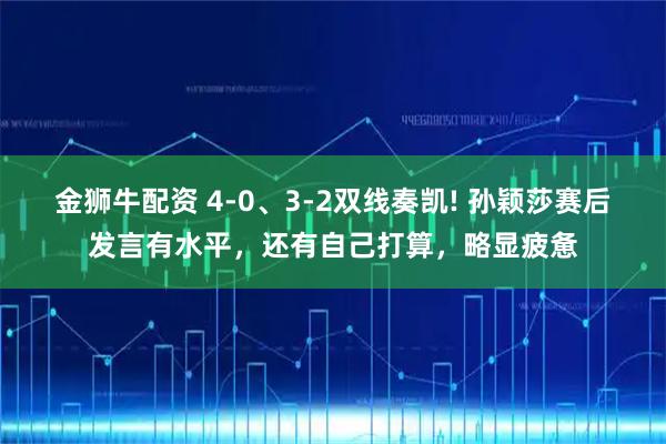 金狮牛配资 4-0、3-2双线奏凯! 孙颖莎赛后发言有水平,还有自己打算,略显疲惫