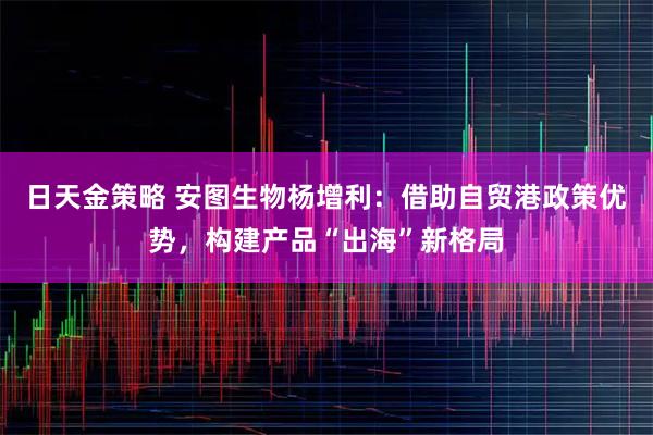 日天金策略 安图生物杨增利:借助自贸港政策优势,构建产品“出海”新格局