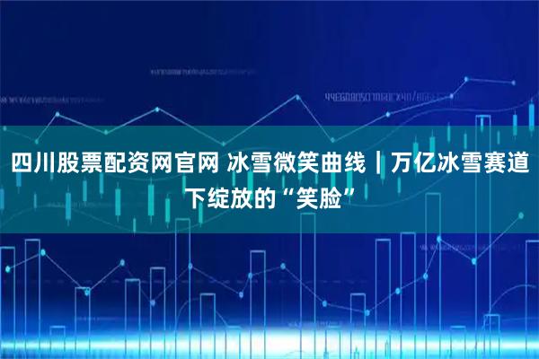 四川股票配资网官网 冰雪微笑曲线｜万亿冰雪赛道下绽放的“笑脸”