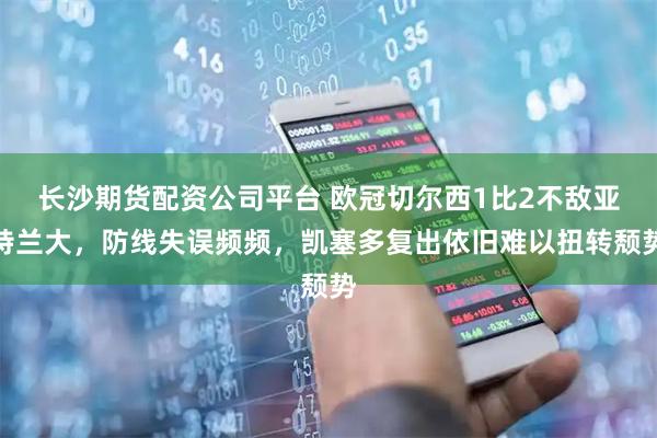 长沙期货配资公司平台 欧冠切尔西1比2不敌亚特兰大，防线失误频频，凯塞多复出依旧难以扭转颓势