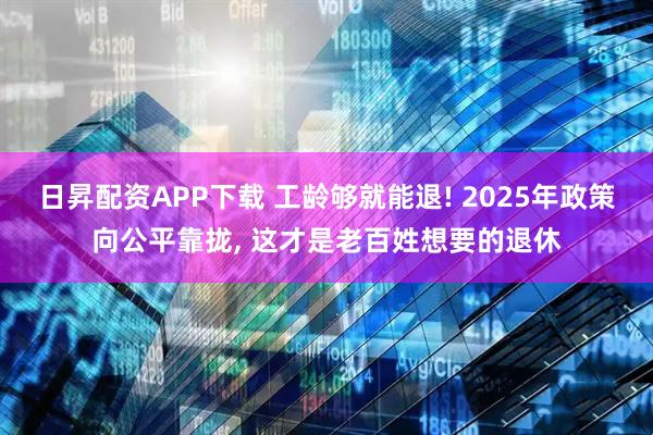 日昇配资APP下载 工龄够就能退! 2025年政策向公平靠拢, 这才是老百姓想要的退休
