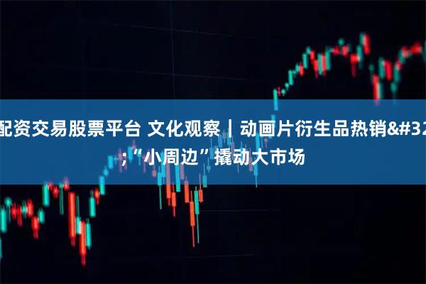 配资交易股票平台 文化观察｜动画片衍生品热销 “小周边”撬动大市场