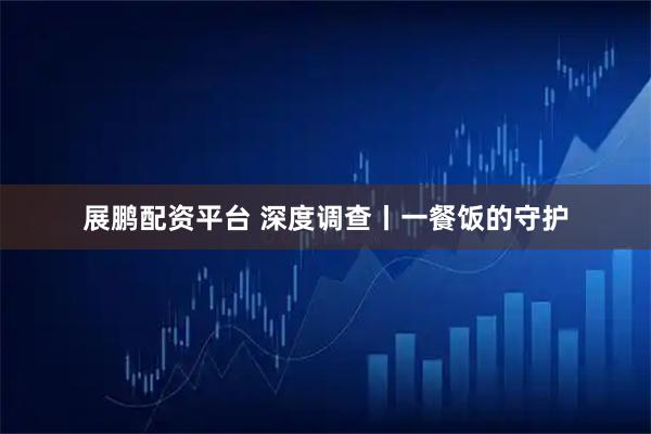 展鹏配资平台 深度调查丨一餐饭的守护