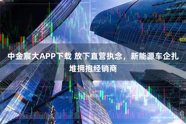 中金宸大APP下载 放下直营执念，新能源车企扎堆拥抱经销商