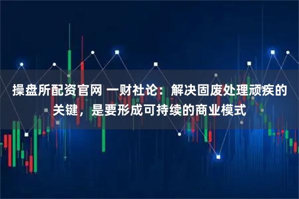 操盘所配资官网 一财社论：解决固废处理顽疾的关键，是要形成可持续的商业模式