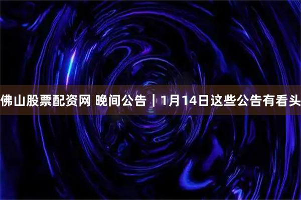 佛山股票配资网 晚间公告｜1月14日这些公告有看头