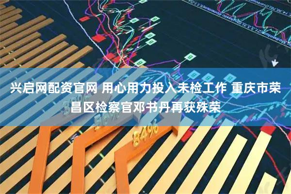 兴启网配资官网 用心用力投入未检工作 重庆市荣昌区检察官邓书丹再获殊荣