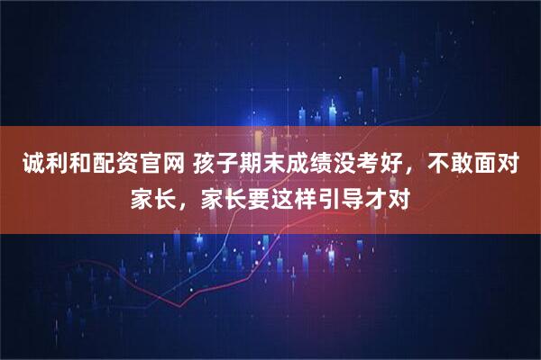 诚利和配资官网 孩子期末成绩没考好，不敢面对家长，家长要这样引导才对