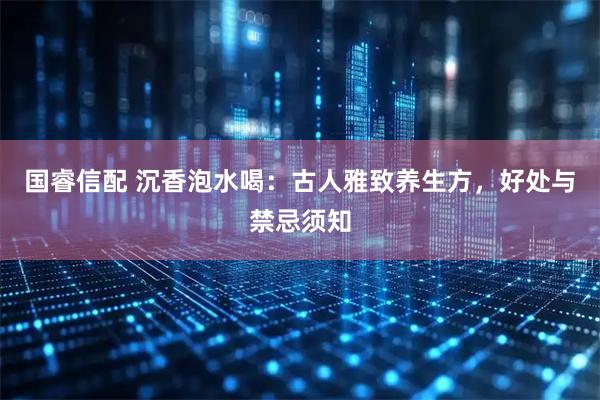 国睿信配 沉香泡水喝：古人雅致养生方，好处与禁忌须知