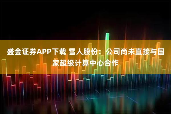 盛金证券APP下载 雪人股份：公司尚未直接与国家超级计算中心合作