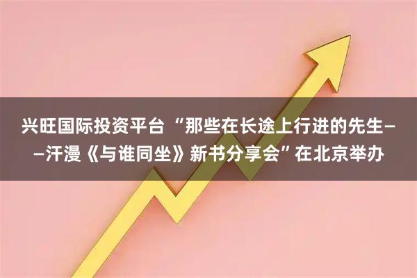 兴旺国际投资平台 “那些在长途上行进的先生——汗漫《与谁同坐》新书分享会”在北京举办