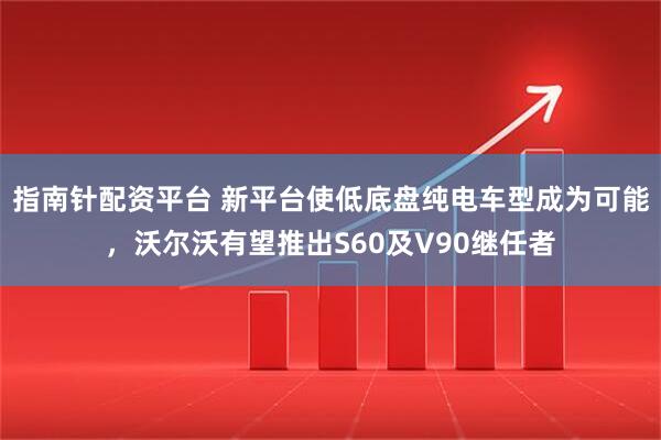 指南针配资平台 新平台使低底盘纯电车型成为可能，沃尔沃有望推出S60及V90继任者