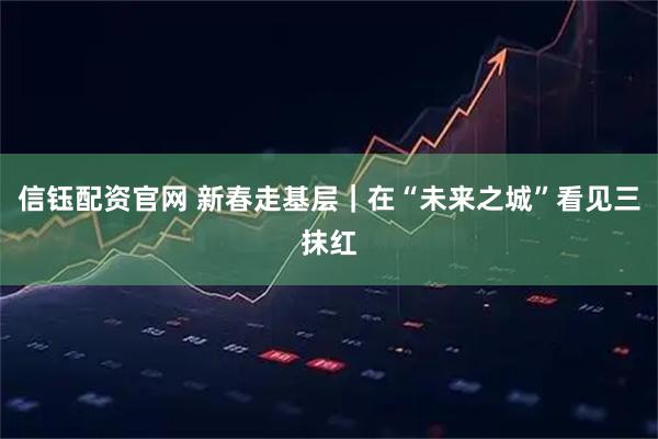 信钰配资官网 新春走基层｜在“未来之城”看见三抹红