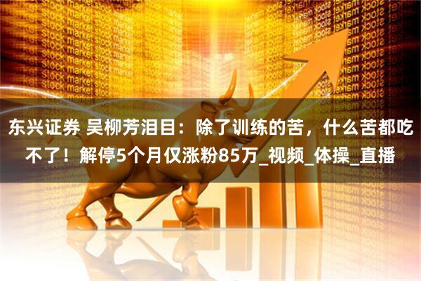东兴证券 吴柳芳泪目：除了训练的苦，什么苦都吃不了！解停5个月仅涨粉85万_视频_体操_直播