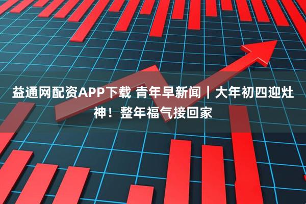 益通网配资APP下载 青年早新闻|大年初四迎灶神!整年福气接回家