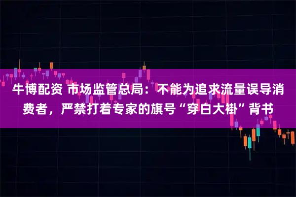 牛博配资 市场监管总局：不能为追求流量误导消费者，严禁打着专家的旗号“穿白大褂”背书