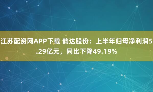 江苏配资网APP下载 韵达股份：上半年归母净利润5.29亿元，同比下降49.19%