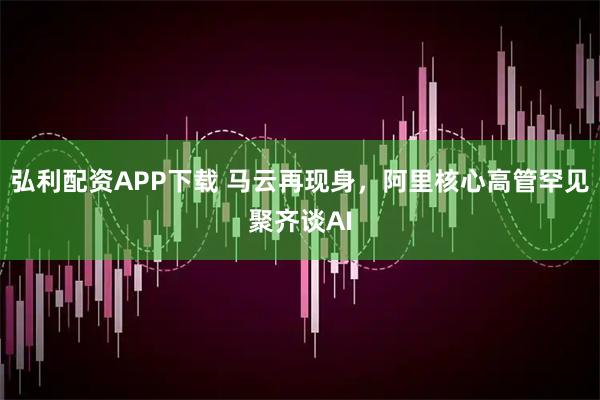 弘利配资APP下载 马云再现身，阿里核心高管罕见聚齐谈AI