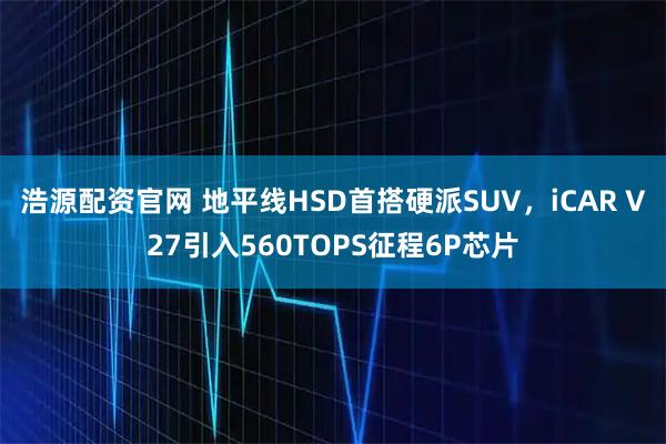 浩源配资官网 地平线HSD首搭硬派SUV,iCAR V27引入560TOPS征程6P芯片