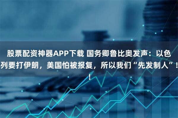 股票配资神器APP下载 国务卿鲁比奥发声：以色列要打伊朗，美国怕被报复，所以我们“先发制人”！