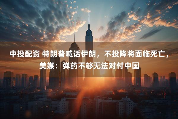 中投配资 特朗普喊话伊朗，不投降将面临死亡，美媒：弹药不够无法对付中国