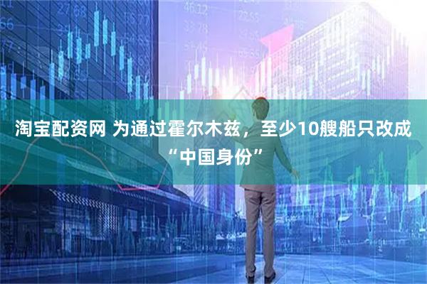 淘宝配资网 为通过霍尔木兹，至少10艘船只改成“中国身份”