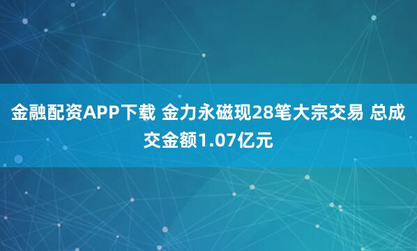 金融配资APP下载 金力永磁现28笔大宗交易 总成交金额1.07亿元