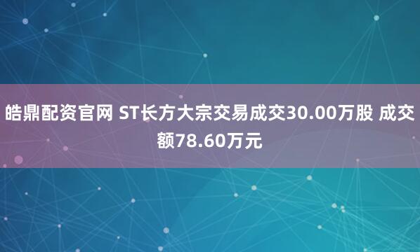 皓鼎配资官网 ST长方大宗交易成交30.00万股 成交额78.60万元