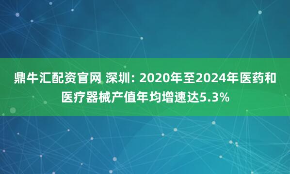 鼎牛汇配资官网 深圳: 2020年至2024年医药和医疗器械产值年均增速达5.3%