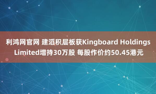 利鸿网官网 建滔积层板获Kingboard Holdings Limited增持30万股 每股作价约50.45港元
